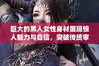 巨大的黑人女性身材展现惊人魅力与自信，突破传统审美界限