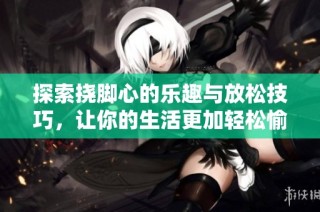 探索挠脚心的乐趣与放松技巧，让你的生活更加轻松愉快