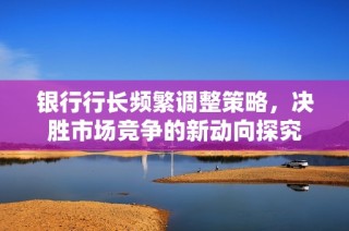 银行行长频繁调整策略，决胜市场竞争的新动向探究