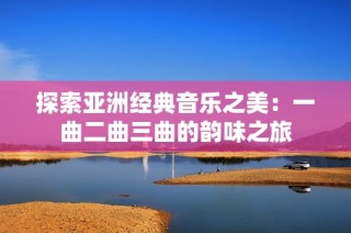探索亚洲经典音乐之美：一曲二曲三曲的韵味之旅
