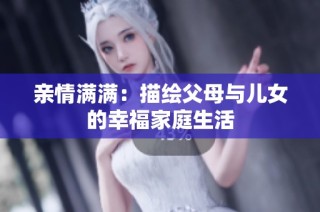亲情满满：描绘父母与儿女的幸福家庭生活