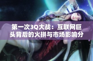 第一次3Q大战：互联网巨头背后的火拼与市场影响分析