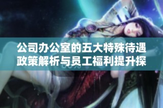 公司办公室的五大特殊待遇政策解析与员工福利提升探讨