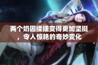 两个奶因揉搓变得更加坚挺，令人惊艳的奇妙变化