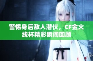 警惕身后敌人潜伏，CF金火线杯精彩瞬间回顾