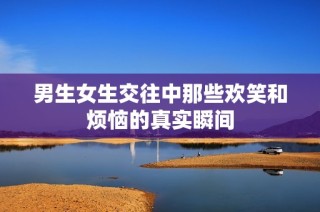 男生女生交往中那些欢笑和烦恼的真实瞬间