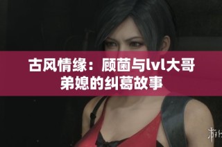 古风情缘：顾菌与lvl大哥弟媳的纠葛故事