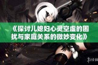 《探讨儿媳妇心灵空虚的困扰与家庭关系的微妙变化》