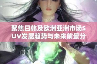 聚焦日韩及欧洲亚洲市场SUV发展趋势与未来前景分析