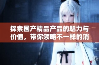 探索国产精品产品的魅力与价值，带你领略不一样的消费体验