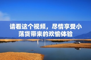 请看这个视频，尽情享受小荡货带来的欢愉体验