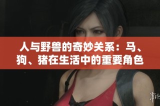 人与野兽的奇妙关系：马、狗、猪在生活中的重要角色解析