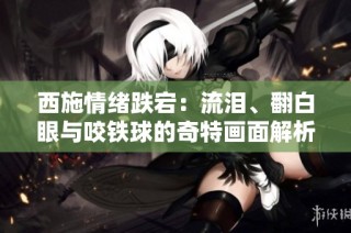 西施情绪跌宕：流泪、翻白眼与咬铁球的奇特画面解析