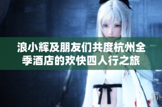 浪小辉及朋友们共度杭州全季酒店的欢快四人行之旅