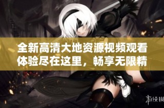 全新高清大地资源视频观看体验尽在这里，畅享无限精彩内容