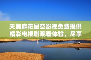 天美麻花星空影视免费提供精彩电视剧观看体验，尽享视听盛宴