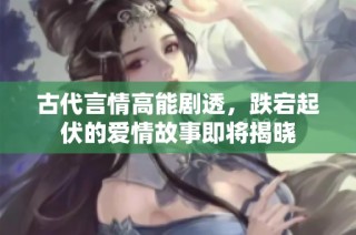 古代言情高能剧透，跌宕起伏的爱情故事即将揭晓