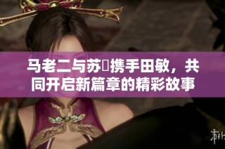 马老二与苏玥携手田敏，共同开启新篇章的精彩故事