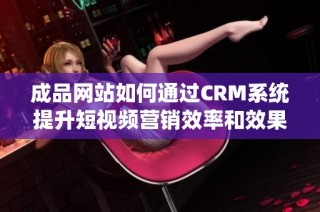 成品网站如何通过CRM系统提升短视频营销效率和效果