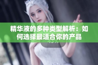 精华液的多种类型解析：如何选择最适合你的产品
