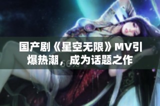国产剧《星空无限》MV引爆热潮，成为话题之作