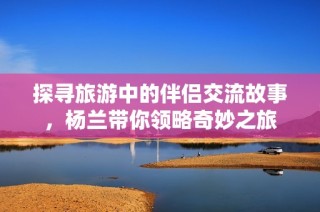 探寻旅游中的伴侣交流故事，杨兰带你领略奇妙之旅