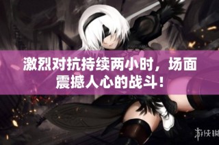 激烈对抗持续两小时，场面震撼人心的战斗！