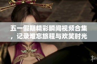五一假期精彩瞬间视频合集，记录难忘旅程与欢笑时光