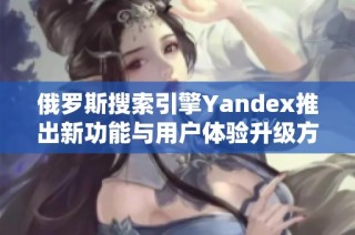 俄罗斯搜索引擎Yandex推出新功能与用户体验升级方案