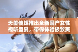 天美传媒推出全新国产女性视听盛宴，带你体验极致爽感