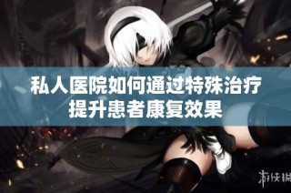 私人医院如何通过特殊治疗提升患者康复效果