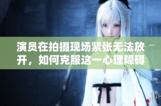 演员在拍摄现场紧张无法放开，如何克服这一心理障碍