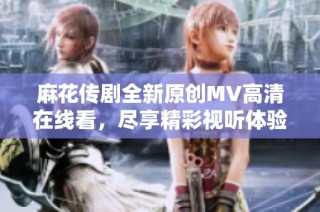 麻花传剧全新原创MV高清在线看，尽享精彩视听体验