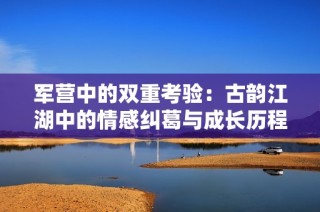 军营中的双重考验：古韵江湖中的情感纠葛与成长历程