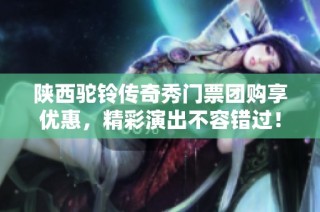 陕西驼铃传奇秀门票团购享优惠，精彩演出不容错过！