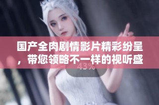 国产全肉剧情影片精彩纷呈，带您领略不一样的视听盛宴