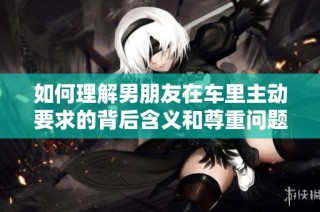如何理解男朋友在车里主动要求的背后含义和尊重问题