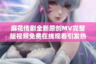 麻花传剧全新原创MV完整版视频免费在线观看引发热议