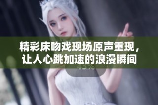 精彩床吻戏现场原声重现，让人心跳加速的浪漫瞬间