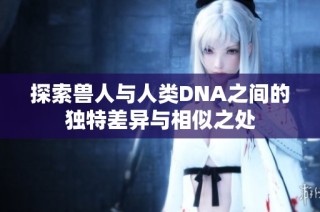 探索兽人与人类DNA之间的独特差异与相似之处