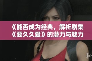 《能否成为经典，解析剧集《要久久爱》的潜力与魅力》