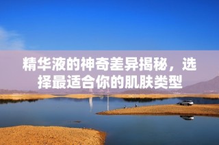 精华液的神奇差异揭秘，选择最适合你的肌肤类型
