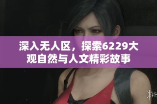 深入无人区，探索6229大观自然与人文精彩故事
