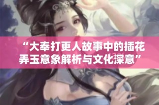 “大奉打更人故事中的插花弄玉意象解析与文化深意”