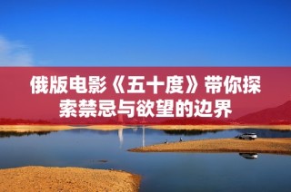 俄版电影《五十度》带你探索禁忌与欲望的边界