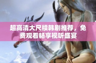超高清大尺牍韩剧推荐，免费观看畅享视听盛宴