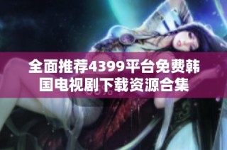 全面推荐4399平台免费韩国电视剧下载资源合集