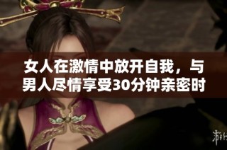 女人在激情中放开自我，与男人尽情享受30分钟亲密时光