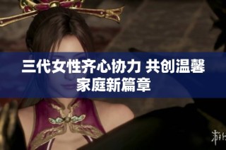三代女性齐心协力 共创温馨家庭新篇章