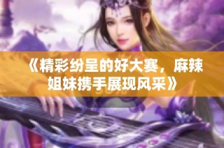 《精彩纷呈的好大赛，麻辣姐妹携手展现风采》
